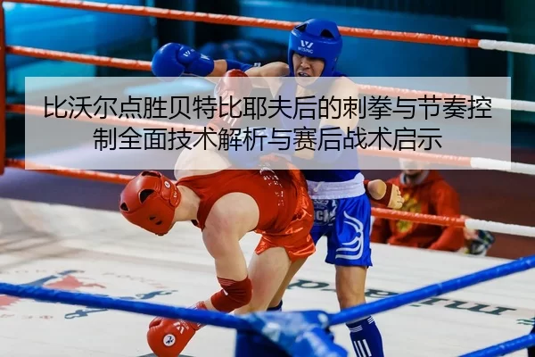 比沃尔点胜贝特比耶夫后的刺拳与节奏控制全面技术解析与赛后战术启示